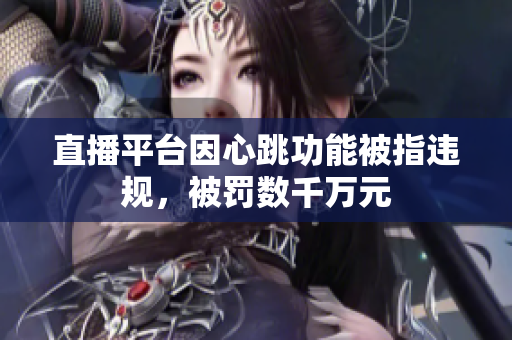 直播平台因心跳功能被指违规，被罚数千万元