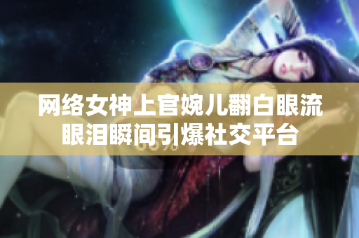 网络女神上官婉儿翻白眼流眼泪瞬间引爆社交平台