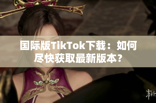 国际版TikTok下载：如何尽快获取最新版本？