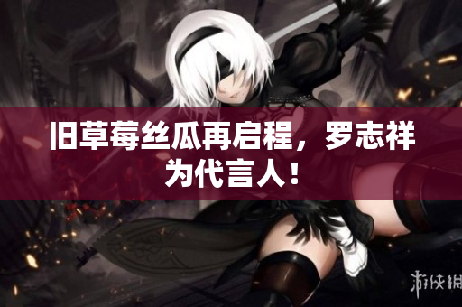 旧草莓丝瓜再启程，罗志祥为代言人！