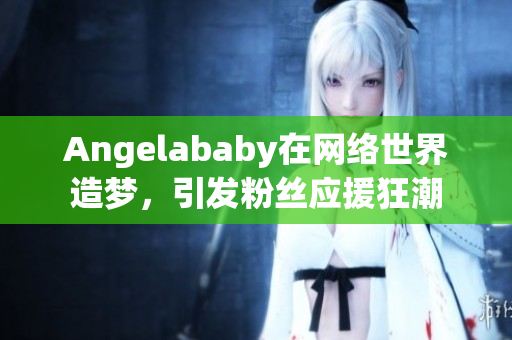 Angelababy在网络世界造梦，引发粉丝应援狂潮