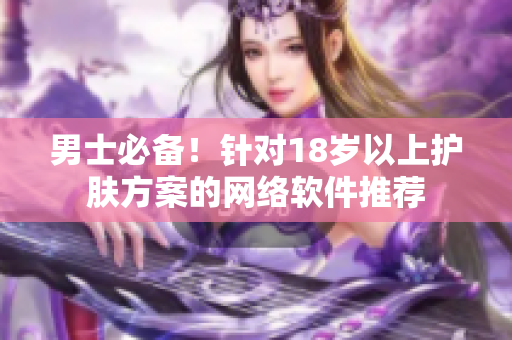 男士必备！针对18岁以上护肤方案的网络软件推荐