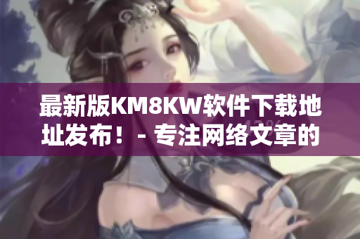 最新版KM8KW软件下载地址发布！- 专注网络文章的编辑