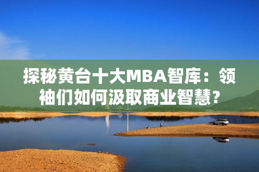 探秘黄台十大MBA智库：领袖们如何汲取商业智慧？