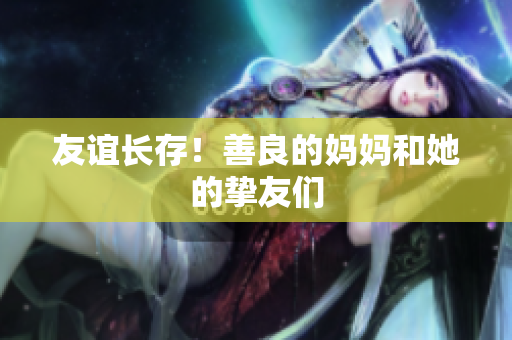 友谊长存！善良的妈妈和她的挚友们