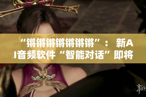 “锵锵锵锵锵锵锵”： 新AI音频软件“智能对话”即将上线