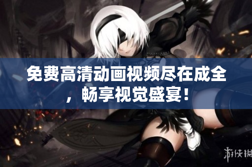 免费高清动画视频尽在成全，畅享视觉盛宴！