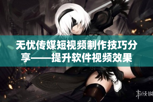无忧传媒短视频制作技巧分享——提升软件视频效果
