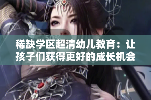 稀缺学区超清幼儿教育：让孩子们获得更好的成长机会