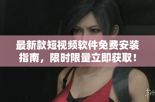 最新款短视频软件免费安装指南，限时限量立即获取！