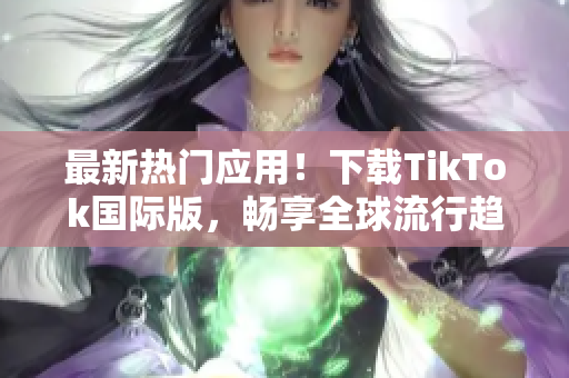 最新热门应用！下载TikTok国际版，畅享全球流行趋势