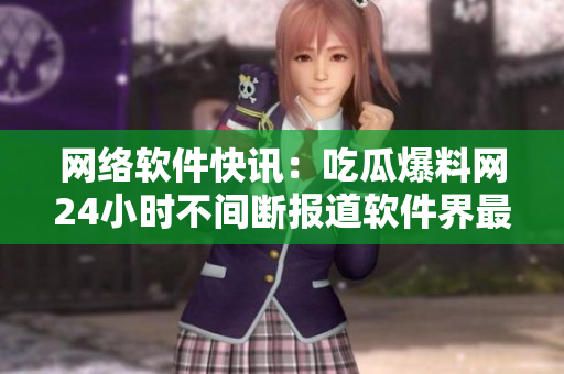 网络软件快讯：吃瓜爆料网24小时不间断报道软件界最新动态！