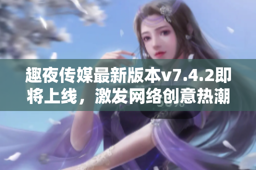 趣夜传媒最新版本v7.4.2即将上线，激发网络创意热潮！