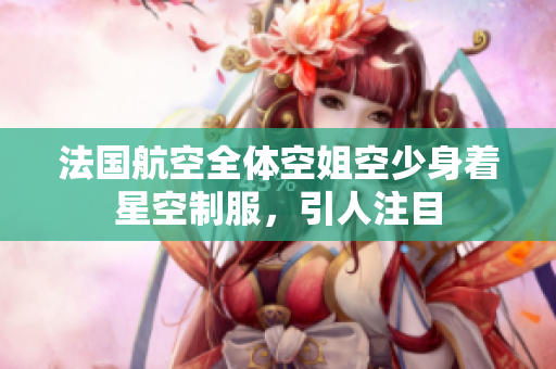 法国航空全体空姐空少身着星空制服，引人注目