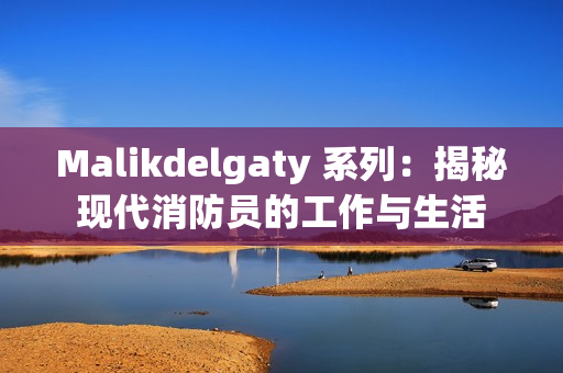 Malikdelgaty 系列：揭秘现代消防员的工作与生活