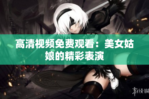 高清视频免费观看：美女姑娘的精彩表演