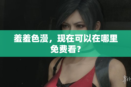 羞羞色漫，现在可以在哪里免费看？