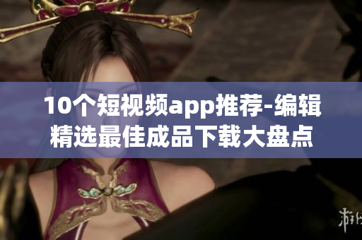 10个短视频app推荐-编辑精选最佳成品下载大盘点