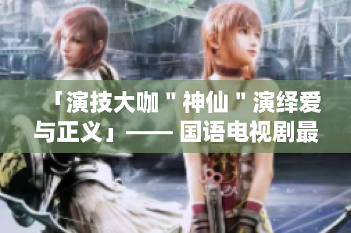 「演技大咖＂神仙＂演绎爱与正义」—— 国语电视剧最新力作重磅来袭