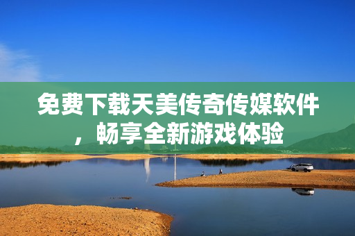 免费下载天美传奇传媒软件，畅享全新游戏体验