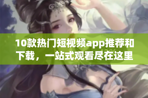 10款热门短视频app推荐和下载，一站式观看尽在这里