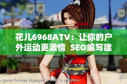 花儿6968ATV：让你的户外运动更激情  SEO编写建议