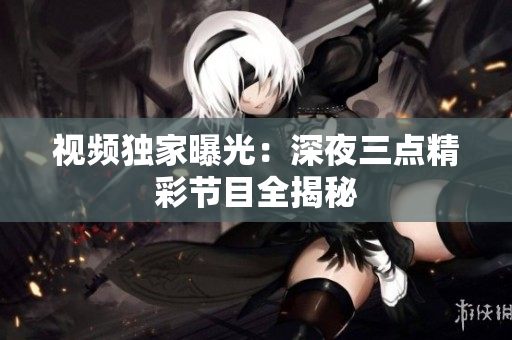 视频独家曝光：深夜三点精彩节目全揭秘