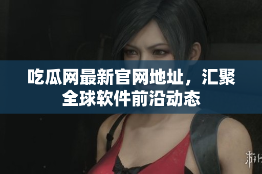 吃瓜网最新官网地址，汇聚全球软件前沿动态