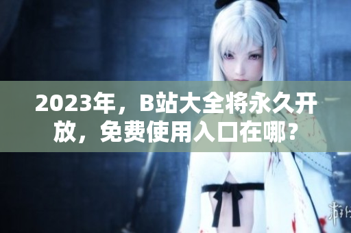 2023年，B站大全将永久开放，免费使用入口在哪？
