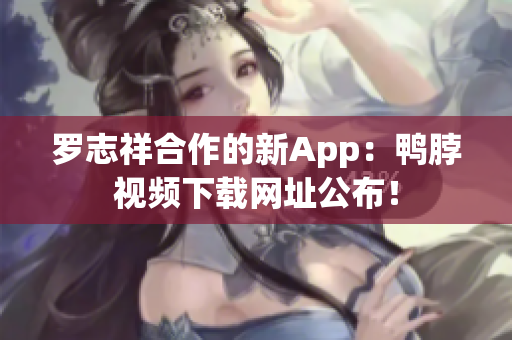 罗志祥合作的新App：鸭脖视频下载网址公布！