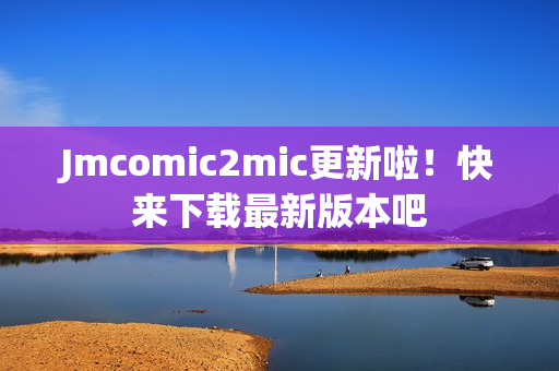 Jmcomic2mic更新啦！快来下载最新版本吧