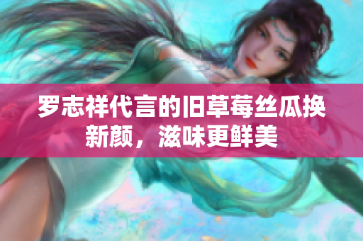 罗志祥代言的旧草莓丝瓜换新颜，滋味更鲜美