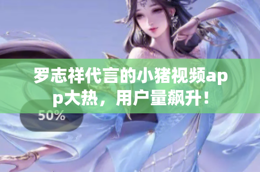 罗志祥代言的小猪视频app大热，用户量飙升！