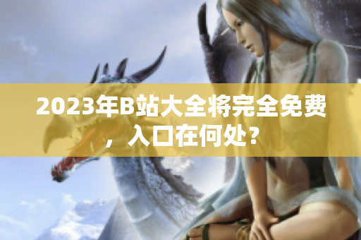 2023年B站大全将完全免费，入口在何处？