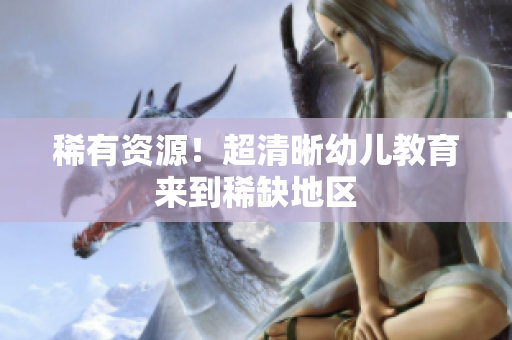 稀有资源！超清晰幼儿教育来到稀缺地区