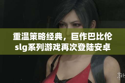 重温策略经典，巨作巴比伦slg系列游戏再次登陆安卓平台