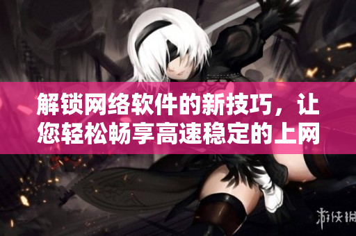 解锁网络软件的新技巧，让您轻松畅享高速稳定的上网体验