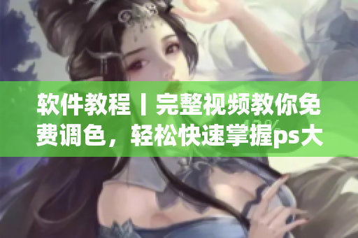 软件教程丨完整视频教你免费调色，轻松快速掌握ps大片调色技能