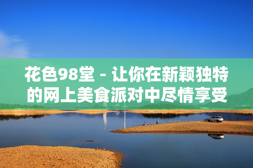 花色98堂 - 让你在新颖独特的网上美食派对中尽情享受