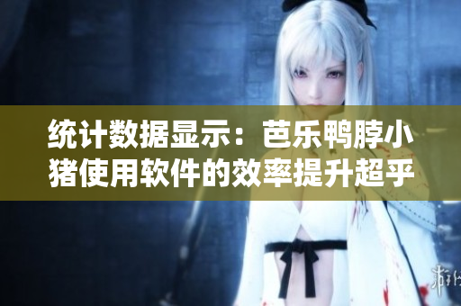 统计数据显示：芭乐鸭脖小猪使用软件的效率提升超乎想象