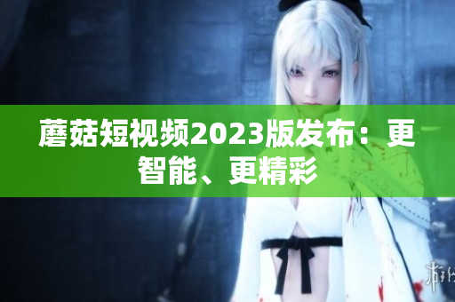 蘑菇短视频2023版发布：更智能、更精彩