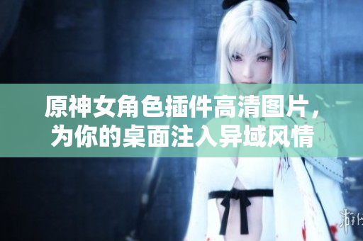 原神女角色插件高清图片，为你的桌面注入异域风情