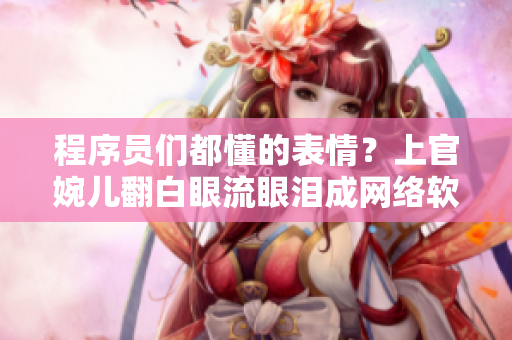 程序员们都懂的表情？上官婉儿翻白眼流眼泪成网络软件开发者的代言人
