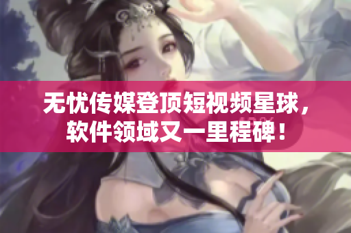 无忧传媒登顶短视频星球，软件领域又一里程碑！