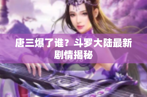 唐三爆了谁？斗罗大陆最新剧情揭秘