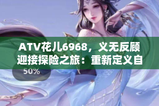 ATV花儿6968，义无反顾迎接探险之旅：重新定义自我！