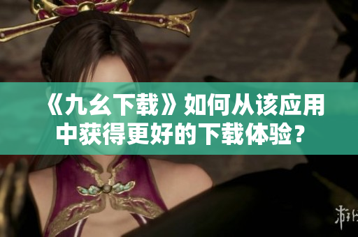 《九幺下载》如何从该应用中获得更好的下载体验？