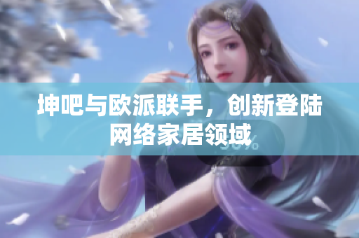 坤吧与欧派联手，创新登陆网络家居领域