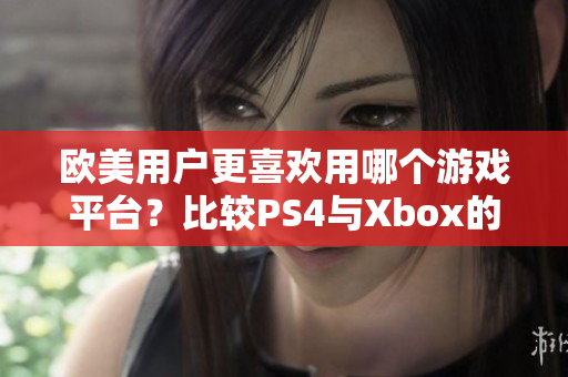 欧美用户更喜欢用哪个游戏平台？比较PS4与Xbox的优缺点