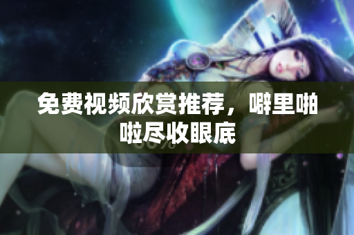 免费视频欣赏推荐，噼里啪啦尽收眼底